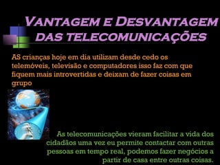 Vantagem e Desvantagem das telecomunicações AS crianças hoje em dia utilizam desde cedo os telemóveis, televisão e computadores isso faz com que fiquem mais introvertidas e deixam de fazer coisas em grupo As telecomunicações vieram facilitar a vida dos cidadãos uma vez eu permite contactar com outras pessoas em tempo real, podemos fazer negócios a partir de casa entre outras coisas. 
