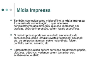 Mídia Impressa


Também conhecida como mídia offline, a mídia impressa
é um meio de comunicação, o qual refere-se
particularmente aos materiais, que são impressos em
gráficas, birôs de impressão, ou em locais específicos.



O meio impresso pode ser veiculado em veículos de
comunicação, como jornais; revistas; tablóides; anuários;
etc, ou em peças avulsas, como mala-direta; folder;
panfleto; cartaz; encarte; etc.



Estes materiais ainda podem ser feitos em diversos papéis,
plásticos, adesivos, variando-se em tamanho, cor,
acabamento, e efeito.

 
