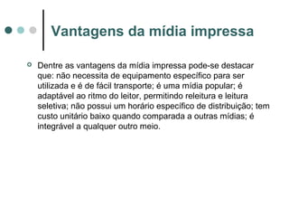 Vantagens da mídia impressa


Dentre as vantagens da mídia impressa pode-se destacar
que: não necessita de equipamento específico para ser
utilizada e é de fácil transporte; é uma mídia popular; é
adaptável ao ritmo do leitor, permitindo releitura e leitura
seletiva; não possui um horário específico de distribuição; tem
custo unitário baixo quando comparada a outras mídias; é
integrável a qualquer outro meio.

 