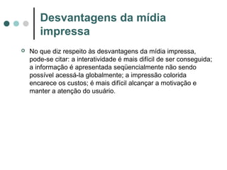 Desvantagens da mídia
impressa


No que diz respeito às desvantagens da mídia impressa,
pode-se citar: a interatividade é mais difícil de ser conseguida;
a informação é apresentada seqüencialmente não sendo
possível acessá-la globalmente; a impressão colorida
encarece os custos; é mais difícil alcançar a motivação e
manter a atenção do usuário.

 