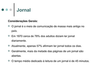 Jornal
Considerações Gerais:


O jornal é o meio de comunicação de massa mais antigo no
país.



Em 1970 cerca de 78% dos adultos diziam ler jornal
diariamente.



Atualmente, apenas 57% afirmam ler jornal todos os dias.



Geralmente, mais da metade das páginas de um jornal são
abertas.



O tempo médio dedicado à leitura de um jornal é de 45 minutos.

 