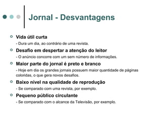 Jornal - Desvantagens


Vida útil curta
- Dura um dia, ao contrário de uma revista.



Desafio em despertar a atenção do leitor
- O anúncio concorre com um sem número de informações.



Maior parte do jornal é preto e branco
- Hoje em dia os grandes jornais possuem maior quantidade de páginas
coloridas, o que gera novos desafios.



Baixo nível na qualidade de reprodução
- Se comparado com uma revista, por exemplo.



Pequeno público circulante
- Se comparado com o alcance da Televisão, por exemplo.

 