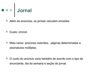 Jornal


Além de anúncios, os jornais veiculam encartes.



Custo: cm/col.



Mais caros: anúncios coloridos, páginas determinadas e
assinaturas múltiplas.



O custo do anúncio varia também de acordo com o tipo de
anunciante, dia da semana e seção do jornal.

 