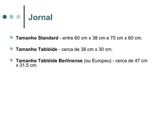 Jornal


Tamanho Standard - entre 60 cm x 38 cm e 75 cm x 60 cm.



Tamanho Tablóide - cerca de 38 cm x 30 cm.



Tamanho Tablóide Berlinense (ou Europeu) - cerca de 47 cm
x 31,5 cm.

 