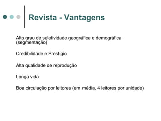 Revista - Vantagens
Alto grau de seletividade geográfica e demográfica
(segmentação)
Credibilidade e Prestígio
Alta qualidade de reprodução
Longa vida
Boa circulação por leitores (em média, 4 leitores por unidade)

 