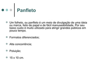 Panfleto


Um folheto, ou panfleto é um meio de divulgação de uma ideia
ou marca, feito de papel e de fácil manuseabilidade. Por seu
baixo custo é muito utilizado para atingir grandes públicos em
pouco tempo.



Formatos diferenciados;



Alta concorrência;



Poluição;



15 x 10 cm.

 