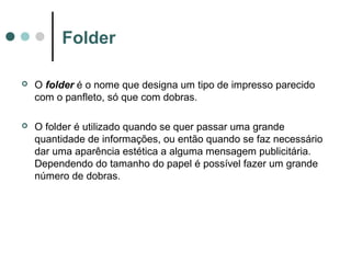 Folder


O folder é o nome que designa um tipo de impresso parecido
com o panfleto, só que com dobras.



O folder é utilizado quando se quer passar uma grande
quantidade de informações, ou então quando se faz necessário
dar uma aparência estética a alguma mensagem publicitária.
Dependendo do tamanho do papel é possível fazer um grande
número de dobras.

 
