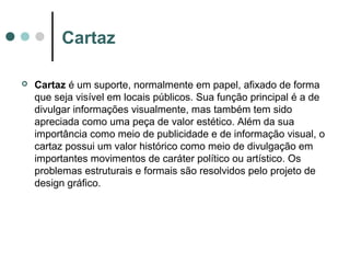 Cartaz


Cartaz é um suporte, normalmente em papel, afixado de forma
que seja visível em locais públicos. Sua função principal é a de
divulgar informações visualmente, mas também tem sido
apreciada como uma peça de valor estético. Além da sua
importância como meio de publicidade e de informação visual, o
cartaz possui um valor histórico como meio de divulgação em
importantes movimentos de caráter político ou artístico. Os
problemas estruturais e formais são resolvidos pelo projeto de
design gráfico.

 