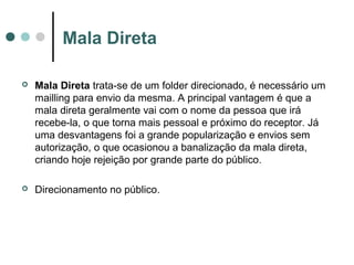 Mala Direta


Mala Direta trata-se de um folder direcionado, é necessário um
mailling para envio da mesma. A principal vantagem é que a
mala direta geralmente vai com o nome da pessoa que irá
recebe-la, o que torna mais pessoal e próximo do receptor. Já
uma desvantagens foi a grande popularização e envios sem
autorização, o que ocasionou a banalização da mala direta,
criando hoje rejeição por grande parte do público.



Direcionamento no público.

 