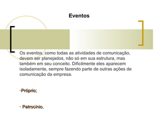 Eventos

Os eventos, como todas as atividades de comunicação,
devem ser planejados, não só em sua estrutura, mas
também em seu conceito. Dificilmente eles aparecem
isoladamente, sempre fazendo parte de outras ações de
comunicação da empresa.
-Próprio;
- Patrocínio.

 