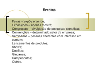 Eventos
Feiras – expõe e vende;
Exposições – apenas mostra;
Congressos – divulgação de pesquisas científicas;
Convenções – determinado setor da empresa;
Seminários – pessoas diferentes com interesse em
comum;
Lançamentos de produtos;
Shows;
Desfiles;
Gincanas;
Campeonatos;
Outros.

 