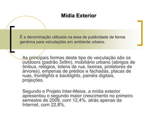 Mídia Exterior

É a denominação utilizada na área de publicidade de forma
genérica para veiculações em ambiente urbano.

As principais formas deste tipo de veiculação são os
outdoors (padrão 3x9m), mobiliário urbano (abrigos de
ônibus, relógios, totens de rua, lixeiras, protetores de
árvores), empenas de prédios e fachadas, placas de
ruas, frontlights e backlights, painéis digitais,
projeções.
Segundo o Projeto Inter-Meios, a mídia exterior
apresentou o segundo maior crescimento no primeiro
semestre de 2009, com 12,4%, atrás apenas da
Internet, com 22,8%.

 