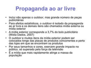 Propaganda ao ar livre
• Inclui não apenas o outdoor, mas grande número de peças
publicitárias
• Para efeitos estatísticos, o outdoor é isolado da propaganda
ao ar livre e os demais itens são chamados mídia externa ou
mídia exterior
• A mídia exterior corresponde a 3,7% do bolo publicitário
(Mídia Dados, 2007)
• O outdoor e muitos itens da mídia exterior podem ser
colocados longe das placas de produtos concorrentes e perto
das lojas em que se encontram os produtos
• Por seus tamanhos e cores, exercem grande impacto no
público, só superado pela força da televisão
• É a mídia que mais rapidamente atinge a massa da
população

 