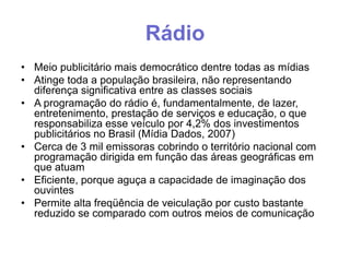 Rádio
• Meio publicitário mais democrático dentre todas as mídias
• Atinge toda a população brasileira, não representando
diferença significativa entre as classes sociais
• A programação do rádio é, fundamentalmente, de lazer,
entretenimento, prestação de serviços e educação, o que
responsabiliza esse veículo por 4,2% dos investimentos
publicitários no Brasil (Mídia Dados, 2007)
• Cerca de 3 mil emissoras cobrindo o território nacional com
programação dirigida em função das áreas geográficas em
que atuam
• Eficiente, porque aguça a capacidade de imaginação dos
ouvintes
• Permite alta freqüência de veiculação por custo bastante
reduzido se comparado com outros meios de comunicação

 