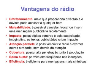 Vantagens do rádio
• Entretenimento: meio que proporciona diversão e o
ouvinte pode acessar a qualquer hora
• Maleabilidade: é possível cancelar, trocar ou inserir
uma mensagem publicitária rapidamente
• Impacto: pelos efeitos sonoros e pela capacidade
imaginativa, os textos publicitários criam impacto
• Atenção paralela: é possível ouvir o rádio e exercer
outras atividade, sem desvio da atenção
• Cobertura: possui alta penetração junto à população
• Baixo custo: permite alta freqüência nas inserções
• Eficiência: é eficiente para mensagens mais sintéticas

 