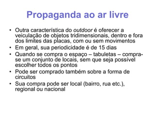 Propaganda ao ar livre
• Outra característica do outdoor é oferecer a
veiculação de objetos tridimensionais, dentro e fora
dos limites das placas, com ou sem movimentos
• Em geral, sua periodicidade é de 15 dias
• Quando se compra o espaço – tabuletas – comprase um conjunto de locais, sem que seja possível
escolher todos os pontos
• Pode ser comprado também sobre a forma de
circuitos
• Sua compra pode ser local (bairro, rua etc.),
regional ou nacional

 