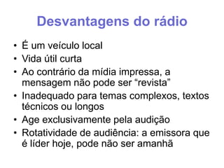 Desvantagens do rádio
• É um veículo local
• Vida útil curta
• Ao contrário da mídia impressa, a
mensagem não pode ser “revista”
• Inadequado para temas complexos, textos
técnicos ou longos
• Age exclusivamente pela audição
• Rotatividade de audiência: a emissora que
é líder hoje, pode não ser amanhã

 