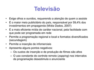 Televisão
• Exige olhos e ouvidos, requerendo a atenção de quem a assiste
• É o maior meio publicitário do país, responsável por 59,4% dos
investimentos em propaganda (Mídia Dados, 2007)
• É a mais eficiente mídia de caráter nacional, pela facilidade com
que pode ser programada em rede
• Permite a programação regional e local e formatos diversificados
(secundagem)
• Permite a inserção de infomerciais
• Apresenta alguns pontos negativos:
– Os custos de inserção e de produção de filmes são altos
– O uso constante do controle remoto (zapping) nos intervalos
da programação desestimula o anunciante

 