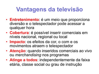 Vantagens da televisão
• Entretenimento: é um meio que proporciona
diversão e o telespectador pode acessar a
qualquer hora
• Cobertura: é possível inserir comerciais em
níveis nacional, regional ou local
• Impacto: os efeitos da cor, o com e os
movimentos atraem o telespectador
• Atenção: quando inseridos comerciais ao vivo
ou merchandising nos programas
• Atinge a todos: independentemente da faixa
etária, classe social ou grau de instrução

 