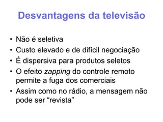 Desvantagens da televisão
•
•
•
•

Não é seletiva
Custo elevado e de difícil negociação
É dispersiva para produtos seletos
O efeito zapping do controle remoto
permite a fuga dos comerciais
• Assim como no rádio, a mensagem não
pode ser “revista”

 