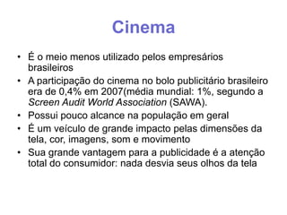 Cinema
• É o meio menos utilizado pelos empresários
brasileiros
• A participação do cinema no bolo publicitário brasileiro
era de 0,4% em 2007(média mundial: 1%, segundo a
Screen Audit World Association (SAWA).
• Possui pouco alcance na população em geral
• É um veículo de grande impacto pelas dimensões da
tela, cor, imagens, som e movimento
• Sua grande vantagem para a publicidade é a atenção
total do consumidor: nada desvia seus olhos da tela

 