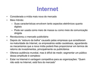 Internet
•
•

•
•

•
•

Considerada a mídia mais nova do mercado
Meio híbrido:
– Suas características envolvem tanto aspectos eletrônicos quanto
digitais
– Pode ser usada como meio de massa ou como meio de comunicação
dirigida
Revolucionou o mercado publicitário
Depois do “estouro da bolha” causado pelas empresas que acreditaram
na maturidade da Internet, os empresários estão cautelosos, aguardando
os mecanismos que a nova mídia poderá lhes proporcionar em termos de
retorno de investimentos, principalmente os publicitários
Oferece audiência mundial, mas é difícil de medir; segmentar um público
dessa amplitude é complexo
Estar na Internet é vantagem competitiva para as organizações: “Quem
não está na Internet, está fora do mercado”

 