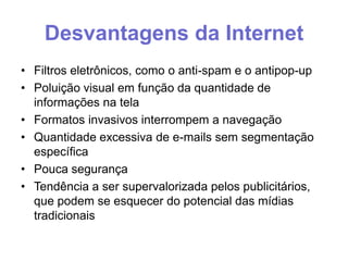 Desvantagens da Internet
• Filtros eletrônicos, como o anti-spam e o antipop-up
• Poluição visual em função da quantidade de
informações na tela
• Formatos invasivos interrompem a navegação
• Quantidade excessiva de e-mails sem segmentação
específica
• Pouca segurança
• Tendência a ser supervalorizada pelos publicitários,
que podem se esquecer do potencial das mídias
tradicionais

 