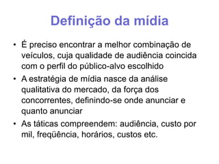 Definição da mídia
• É preciso encontrar a melhor combinação de
veículos, cuja qualidade de audiência coincida
com o perfil do público-alvo escolhido
• A estratégia de mídia nasce da análise
qualitativa do mercado, da força dos
concorrentes, definindo-se onde anunciar e
quanto anunciar
• As táticas compreendem: audiência, custo por
mil, freqüência, horários, custos etc.

 