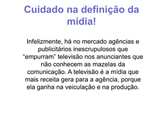 Cuidado na definição da
mídia!
Infelizmente, há no mercado agências e
publicitários inescrupulosos que
“empurram” televisão nos anunciantes que
não conhecem as mazelas da
comunicação. A televisão é a mídia que
mais receita gera para a agência, porque
ela ganha na veiculação e na produção.

 