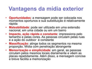 Vantagens da mídia exterior
• Oportunidades: a mensagem pode ser colocada nos
momentos oportunos e sua substituição é relativamente
rápida
• Maleabilidade: pode ser utilizada em uma extensão
nacional, em uma cidade ou em um bairro
• Impacto, ação rápida e constante: impressiona pelo
tamanho e pelas cores. As pessoas circulam pelas ruas
e a ação do outdoor é constante
• Massificação: atinge todos os segmentos na mesma
proporção. Mídia com penetração abrangente
• Memorização e simplicidade: em geral, as pessoas
circulam pelos mesmos locais diariamente e vêem as
placas repetidamente. Além disso, a mensagem concisa
e breve facilita a memorização

 