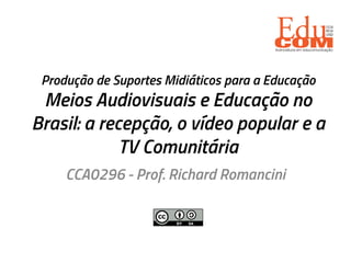 Produção de Suportes Midiáticos para a Educação
Meios Audiovisuais e Educação no
Brasil: a recepção, o vídeo popular e a
TV Comunitária
CCA0296 - Prof. Richard Romancini
 