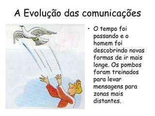 A Evolução das comunicações
• O tempo foi
passando e o
homem foi
descobrindo novas
formas de ir mais
longe. Os pombos
foram treinados
para levar
mensagens para
zonas mais
distantes.
 