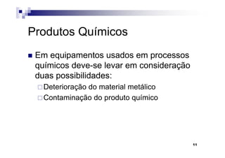 Produtos Químicos
 Em equipamentos usados em processos
 químicos deve-se levar em consideração
 duas possibilidades:
   Deterioração do material metálico
   Contaminação do produto químico




                                          11
 