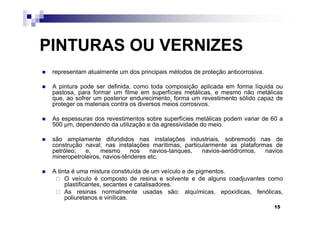 PINTURAS OU VERNIZES
 representam atualmente um dos principais métodos de proteção anticorrosiva.

 A pintura pode ser definida, como toda composição aplicada em forma líquida ou
 pastosa, para formar um filme em superfícies metálicas, e mesmo não metálicas
 que, ao sofrer um posterior endurecimento, forma um revestimento sólido capaz de
 proteger os materiais contra os diversos meios corrosivos.

 As espessuras dos revestimentos sobre superfícies metálicas podem variar de 60 a
 500 µm, dependendo da utilização e da agressividade do meio.

 são amplamente difundidos nas instalações industriais, sobremodo nas de
 construção naval; nas instalações marítimas, particularmente as plataformas de
 petróleo;   e,    mesmo      nos    navios-tanques, navios-aeródromos,   navios
 mineropetroleiros, navios-tênderes etc.

 A tinta é uma mistura constituída de um veículo e de pigmentos.
      O veículo é composto de resina e solvente e de alguns coadjuvantes como
      plastificantes, secantes e catalisadores.
      As resinas normalmente usadas são: alquímicas, epoxídicas, fenólicas,
      poliuretanos e vinílicas.
                                                                               15
 