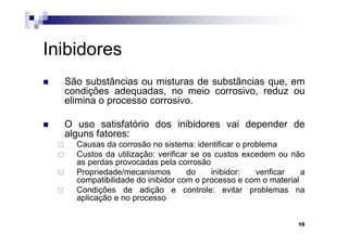 Inibidores
  São substâncias ou misturas de substâncias que, em
  condições adequadas, no meio corrosivo, reduz ou
  elimina o processo corrosivo.

  O uso satisfatório dos inibidores vai depender de
  alguns fatores:
    Causas da corrosão no sistema: identificar o problema
    Custos da utilização: verificar se os custos excedem ou não
    as perdas provocadas pela corrosão
    Propriedade/mecanismos         do    inibidor:  verificar   a
    compatibilidade do inibidor com o processo e com o material
    Condições de adição e controle: evitar problemas na
    aplicação e no processo


                                                               16
 