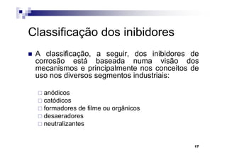Classificação dos inibidores
 A classificação, a seguir, dos inibidores de
 corrosão está baseada numa visão dos
 mecanismos e principalmente nos conceitos de
 uso nos diversos segmentos industriais:

   anódicos
   catódicos
   formadores de filme ou orgânicos
   desaeradores
   neutralizantes


                                           17
 
