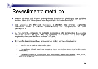 Revestimento metálico
 obtidos por meio das reações eletroquímicas espontâneas (deposição sem corrente
 elétrica externa) e não-espontâneas (deposição com corrente elétrica),

 são utilizados em diferentes finalidades e atendem aos diversos segmentos
 industriais, desde a indústria automobilística aos equipamentos de uma
 petroquímica.

 os revestimentos utilizados na proteção anticorrosiva são constituídos de películas
 metálicas (variando de 5 µm a 100 µm), aplicadas sobre o metal-base e sua seleção
 dependerá das características do meio corrosivo.

 Em função das características anticorrosivos podem ser classificados em:

       Barreira inerte: platina, prata, ródio, ouro;

       Formação de película passivada (óxidos ou outros compostos): alumínio, chumbo, níquel,
     cromo, etc.;

       Elevada sobretensão, tornando-os mais resistentes a meios não-aerados: zinco, cobre,
     cádmio, chumbo, etc.



                                                                                          18
 