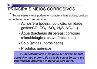 PRINCIPAIS MEIOS CORROSIVOS
 * Todos esses meios podem ter características ácidas, básicas
ou neutra e podem ser aeradas.
        • Atmosfera (poeira, poluição, umidade,
          gases:CO, CO2, SO2, H2S, NO2,...)
        • Água (bactérias dispersas: corrosão
          microbiológica; chuva ácida, etc.)
        • Solo (acidez, porosidade)

        • Produtos químicos

          Um determinado meio pode ser extremamente
    agressivo, sob o ponto de vista da corrosão, para um
    determinado material e inofensivo para outro.
                                                          2
 