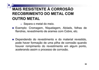 MAIS RESISTENTE À CORROSÃO
RECOBRIMENTO DO METAL COM
OUTRO METAL
    •   Separa o metal do meio.
 Exemplo: Cromagem, Niquelagem, Alclads, folhas de
 flandres, revestimento de arames com Cobre, etc.

 Dependendo do revestimento e do material revestido,
 pode haver formação de uma pilha de corrosão quando
 houver rompimento do revestimento em algum ponto,
 acelerando assim o processo de corrosão.



                                                  20
 
