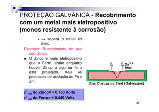 PROTEÇÃO GALVÂNICA - Recobrimento
com um metal mais eletropositivo
(menos resistente à corrosão)
         •→ separa o metal do
          meio.
 Exemplo: Recobrimento do aço
   com Zinco.
   O Zinco é mais eletropositivo
   que o Ferro, então enquanto
   houver Zinco o aço ou ferro
   esta   protegido.   Veja    os
   potenciais de oxidação do Fe e
   Zn:

 ε° oxi do Zinco= + 0,763 Volts
 ε° oxi do Ferro= + 0,440 Volts
                                    22
 