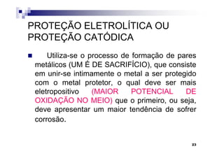 PROTEÇÃO ELETROLÍTICA OU
PROTEÇÃO CATÓDICA
     Utiliza-se o processo de formação de pares
 metálicos (UM É DE SACRIFÍCIO), que consiste
 em unir-se intimamente o metal a ser protegido
 com o metal protetor, o qual deve ser mais
 eletropositivo    (MAIOR     POTENCIAL     DE
 OXIDAÇÃO NO MEIO) que o primeiro, ou seja,
 deve apresentar um maior tendência de sofrer
 corrosão.


                                             23
 