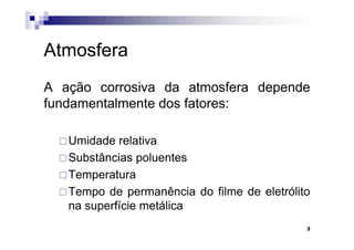 Atmosfera
A ação corrosiva da atmosfera depende
fundamentalmente dos fatores:

   Umidade relativa
   Substâncias poluentes
   Temperatura
   Tempo de permanência do filme de eletrólito
   na superfície metálica
                                             3
 