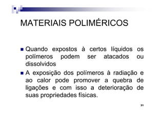 MATERIAIS POLIMÉRICOS

 Quando expostos à certos líquidos os
 polímeros podem ser atacados ou
 dissolvidos
 A exposição dos polímeros à radiação e
 ao calor pode promover a quebra de
 ligações e com isso a deterioração de
 suas propriedades físicas.
                                     31
 