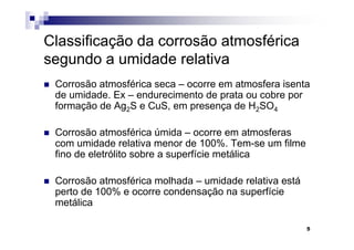 Classificação da corrosão atmosférica
segundo a umidade relativa
 Corrosão atmosférica seca – ocorre em atmosfera isenta
 de umidade. Ex – endurecimento de prata ou cobre por
 formação de Ag2S e CuS, em presença de H2SO4

 Corrosão atmosférica úmida – ocorre em atmosferas
 com umidade relativa menor de 100%. Tem-se um filme
 fino de eletrólito sobre a superfície metálica

 Corrosão atmosférica molhada – umidade relativa está
 perto de 100% e ocorre condensação na superfície
 metálica

                                                        5
 