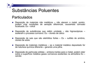 Substâncias Poluentes
Particulados
 Deposição de materiais não metálicos – não atacam o metal, porém,
 podem criar condições de aeração diferencial, causanbdo corrosão
 localizada. Ex – sílica

 Deposição de substâncias que retêm umidade – são higroscópicas –
 aceleram o processo corrosivo. Ex – cloreto de cálcio

 Deposição de sais que são eletrólitos fortes – Ex – sulfato de amônio,
 cloreto de sódio

 Deposição de materiais metálicos – se o material metálico depositado for
 de natureza química diferente – gerando uma pilha.

 Deposição de partículas sólidas – embora inertes para o metal, podem reter
 sobre a superfície metálica gases corrosivos existentes na atmosfera Ex –
 carvão

                                                                         6
 