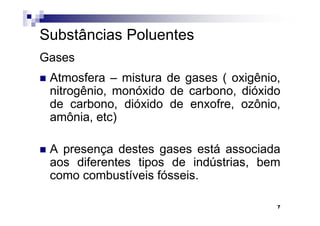 Substâncias Poluentes
Gases
 Atmosfera – mistura de gases ( oxigênio,
 nitrogênio, monóxido de carbono, dióxido
 de carbono, dióxido de enxofre, ozônio,
 amônia, etc)

 A presença destes gases está associada
 aos diferentes tipos de indústrias, bem
 como combustíveis fósseis.

                                        7
 