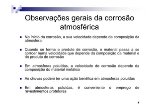 Observações gerais da corrosão
         atmosférica
No ínicio da corrosão, a sua velocidade depende da composição da
atmosfera

Quando se forma o produto de corrosão, o material passa a se
corroer numa velocidade que depende da composição da material e
do produto de corrosão

Em atmosferas poluídas, a velocidade de corrosão depende da
composição do material metálico

As chuvas podem ter uma ação benéfica em atmosferas poluídas

Em atmosferas poluídas,      é   conveniente   o   emprego     de
revestimentos protetores

                                                                8
 