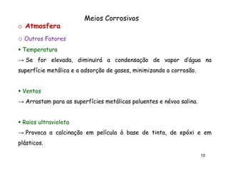 Meios Corrosivos
o Atmosfera
o Outros Fatores
Temperatura
→ Se for elevada, diminuirá a condensação de vapor d’água na
superfície metálica e a adsorção de gases, minimizando a corrosão.
corrosão.

Ventos
→ Arrastam para as superfícies metálicas poluentes e névoa salina.
salina.
Raios ultravioleta
→ Provoca a calcinação em película à base de tinta, de epóxi e em
plásticos.
plásticos.
10

 