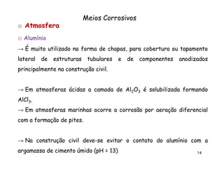 Meios Corrosivos
o Atmosfera
o Alumínio
→ É muito utilizado na forma de chapas, para cobertura ou tapamento
lateral

de

estruturas

tubulares

e

de

componentes

anodizados

principalmente na construção civil.
civil.

→ Em atmosferas ácidas a camada de Al2O3 é solubilizada formando
AlCl3.
→ Em atmosferas marinhas ocorre a corrosão por aeração diferencial
com a formação de pites.
pites.

→ Na construção civil deve-se evitar o contato do alumínio com a
deveargamassa de cimento úmido (pH = 13)
13)

14

 