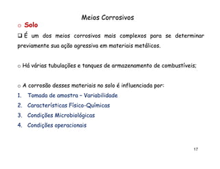 Meios Corrosivos
o Solo
É um dos meios corrosivos mais complexos para se determinar
previamente sua ação agressiva em materiais metálicos.
metálicos.

o Há várias tubulações e tanques de armazenamento de combustíveis;
combustíveis;

o A corrosão desses materiais no solo é influenciada por:
por:
1.

Tomada de amostra – Variabilidade

2. Características Físico-Químicas
Físico3. Condições Microbiológicas
4. Condições operacionais

17

 